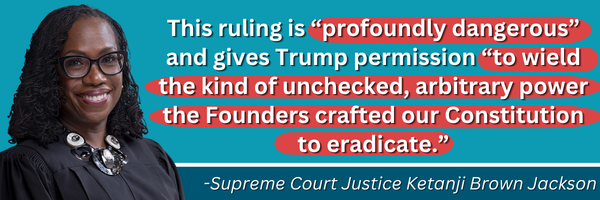 This ruling is “profoundly dangerous” and gives Trump permission “to wield the kind of unchecked, arbitrary power the Founders crafted our Constitution to eradicate.”  -Supreme Court Justice Ketanji Brown Jackson