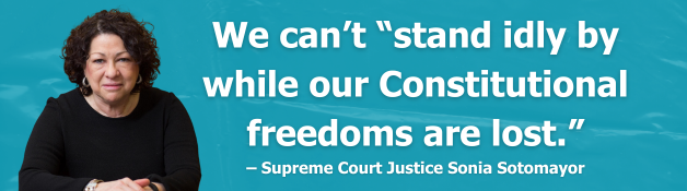We can’t “stand idly by while our Constitutional freedoms are lost.” – Supreme Court Justice Sonia Sotomayor